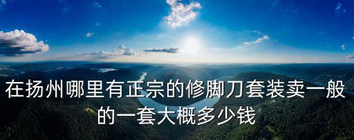 在揚(yáng)州哪里有正宗的修腳刀套裝賣(mài)一般的一套大概多少錢(qián)