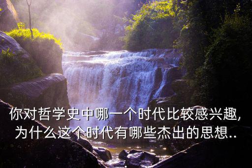 你對哲學史中哪一個時代比較感興趣,為什么這個時代有哪些杰出的思想...