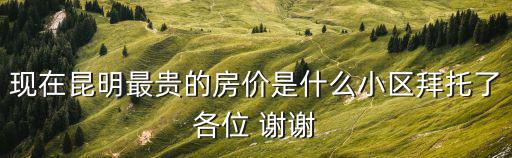 現在昆明最貴的房價是什么小區拜托了各位 謝謝