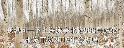 我想問一下上海淶亭北路888號蔬菜批發市場2019年會拆嗎