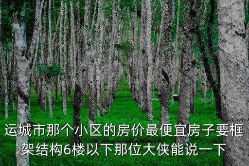 運(yùn)城市那個小區(qū)的房價(jià)最便宜房子要框架結(jié)構(gòu)6樓以下那位大俠能說一下