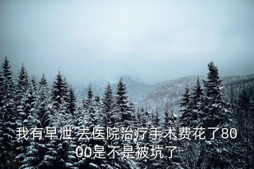 我有早泄 去醫(yī)院治療手術費花了8000是不是被坑了