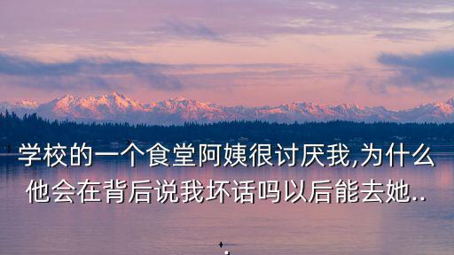 學校的一個食堂阿姨很討厭我,為什么他會在背后說我壞話嗎以后能去她...