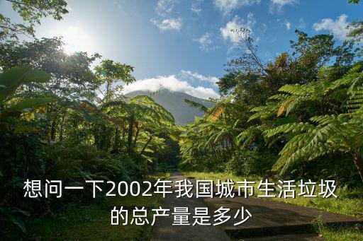 成都市2018年生活垃圾產量，想問一下2002年我國城市生活垃圾的總產量是多少