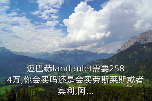 邁巴赫landaulet需要2584萬,你會(huì)買嗎還是會(huì)買勞斯萊斯或者賓利,阿...