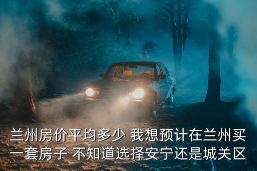 蘭州房?jī)r(jià)平均多少 我想預(yù)計(jì)在蘭州買一套房子 不知道選擇安寧還是城關(guān)區(qū)