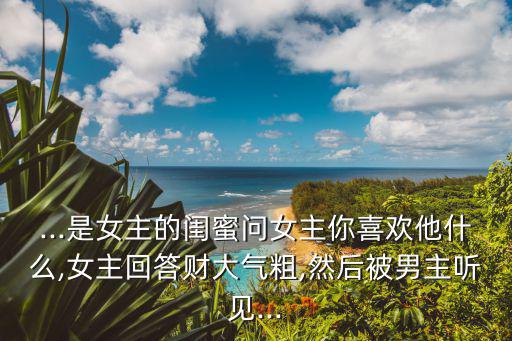 ...是女主的閨蜜問女主你喜歡他什么,女主回答財大氣粗,然后被男主聽見...