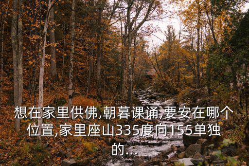 想在家里供佛,朝暮課誦,要安在哪個位置,家里座山335度向155單獨的...
