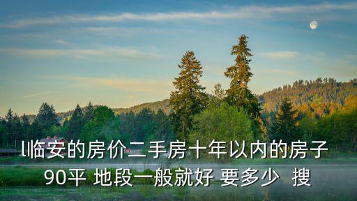 l臨安的房價二手房十年以內的房子 90平 地段一般就好 要多少  搜
