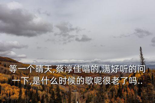 等一個晴天,蔡淳佳唱的,滿好聽的問一下,是什么時候的歌呢很老了嗎...