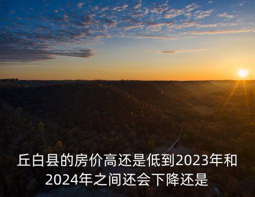 丘白縣的房價高還是低到2023年和2024年之間還會下降還是