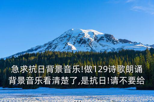 急求抗日背景音樂!做129詩歌朗誦背景音樂看清楚了,是抗日!請不要給...