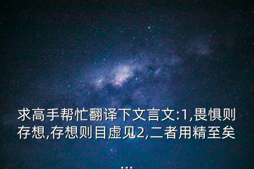 求高手幫忙翻譯下文言文:1,畏懼則存想,存想則目虛見2,二者用精至矣...