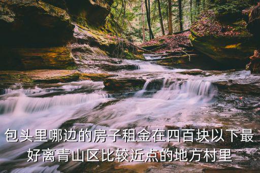 包頭里哪邊的房子租金在四百塊以下最好離青山區比較近點的地方村里