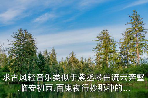求古風輕音樂類似于紫丞琴曲流云奔壑.臨安初雨.百鬼夜行抄那種的...