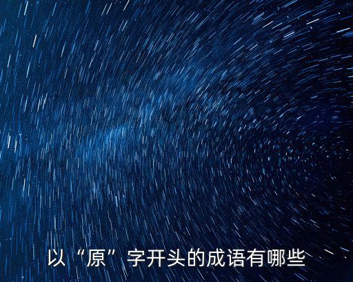原的成語,原本窮末:原來如此原字開頭成語有哪些?