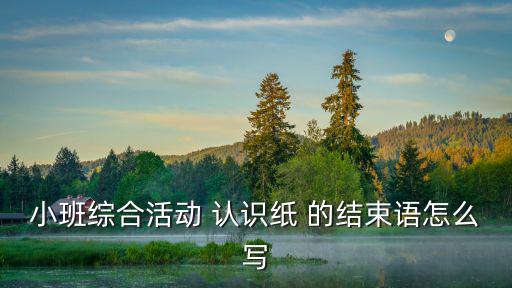 小班綜合活動 認識紙 的結束語怎么寫