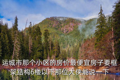 運城市那個小區的房價最便宜房子要框架結構6樓以下那位大俠能說一下