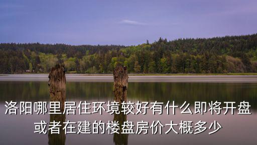 洛陽(yáng)哪里居住環(huán)境較好有什么即將開(kāi)盤或者在建的樓盤房?jī)r(jià)大概多少
