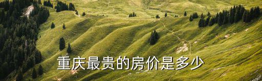 重慶房?jī)r(jià)哪個(gè)地方最貴，重慶最貴的房?jī)r(jià)是多少