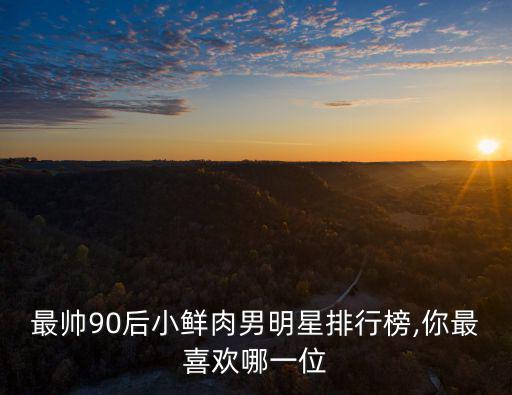 最帥90后小鮮肉男明星排行榜,你最喜歡哪一位