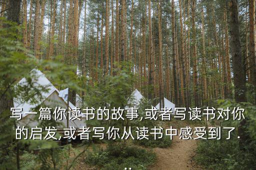 寫一篇你讀書的故事,或者寫讀書對你的啟發,或者寫你從讀書中感受到了...