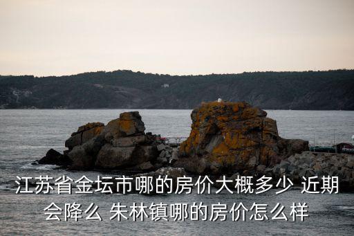 江蘇省金壇市哪的房價大概多少 近期會降么 朱林鎮哪的房價怎么樣