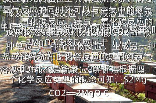 置換反應(yīng)的定義和發(fā)生條件$一、置換反應(yīng)的定義和發(fā)生條件1、定義:由一種單質(zhì)與一種化合物反應(yīng)，生成另一種單質(zhì)和另一種化合物的反應(yīng)叫做置換反應(yīng)2、發(fā)生條件：（1）固態(tài)置換在加熱或高溫條件下固體與固體或固體與氣體發(fā)生的置換反應(yīng)（2）液態(tài)置換在水溶液中進(jìn)行的置換反應(yīng)3、擴(kuò)展：置換反應(yīng)和化合反應(yīng)、分解反應(yīng)、復(fù)分解反應(yīng)統(tǒng)稱化學(xué)四大基本反應(yīng)類型二、置換反應(yīng)相關(guān)例題在空氣中點(diǎn)燃鎂條，鎂與氧氣反應(yīng)的同時(shí)還可以與空氣中的氮?dú)狻⒍趸挤磻?yīng)，鎂與二氧化碳反應(yīng)的化學(xué)方程式如下:$2Mg CO2==2MgO C$該反應(yīng)屬于（）A.分解反應(yīng)?B.化合反應(yīng)?C.置換反應(yīng)?D.都不是答案：C解析：根據(jù)四個(gè)化學(xué)反應(yīng)類型的概念可知，$2Mg CO2==2MgO C