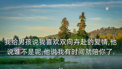 我給男孩說我喜歡雙向卉赴的愛情,他說誰不是呢,他說我有時間就陪你了...