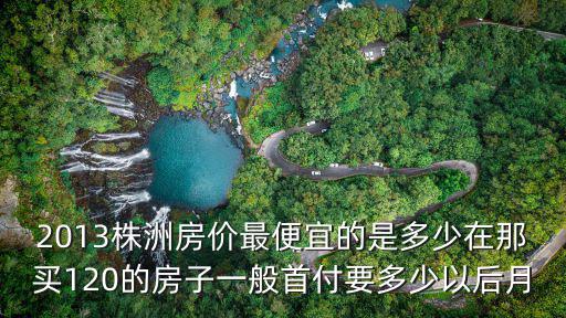 2013株洲房價最便宜的是多少在那買120的房子一般首付要多少以后月