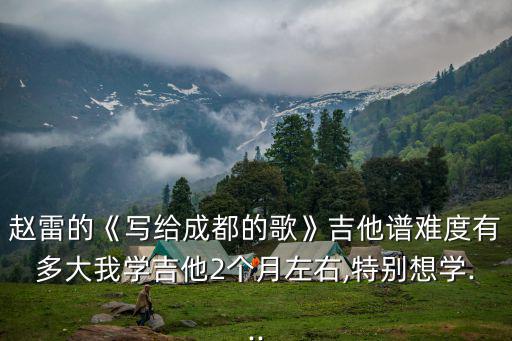 趙雷的《寫給成都的歌》吉他譜難度有多大我學吉他2個月左右,特別想學...