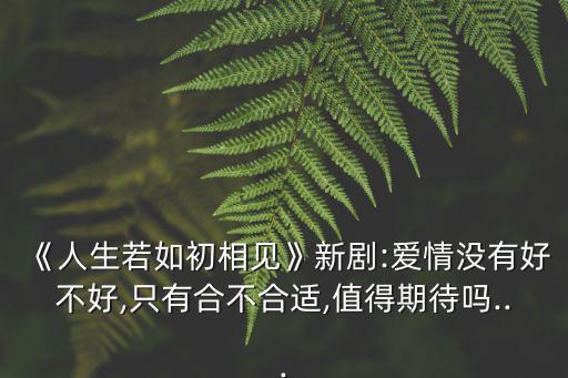 《人生若如初相見》新劇:愛情沒有好不好,只有合不合適,值得期待嗎...