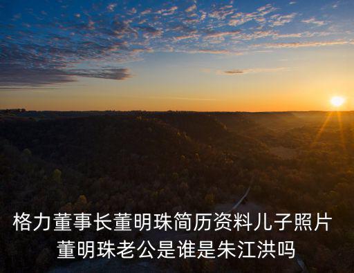 格力董事長董明珠簡歷資料兒子照片 董明珠老公是誰是朱江洪嗎