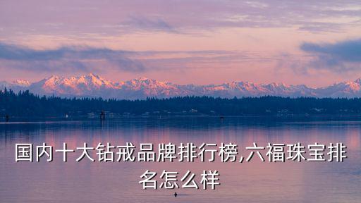 國內十大鉆戒品牌排行榜,六福珠寶排名怎么樣