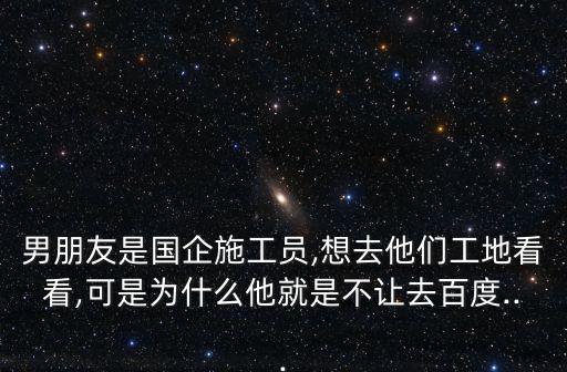 男朋友是國企施工員,想去他們工地看看,可是為什么他就是不讓去百度...
