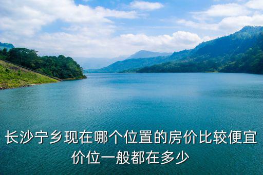 長沙寧鄉現在哪個位置的房價比較便宜價位一般都在多少