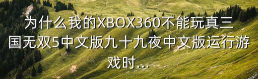 為什么我的XBOX360不能玩真三國無雙5中文版九十九夜中文版運行游戲時...