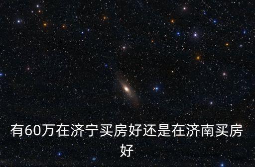 有60萬在濟寧買房好還是在濟南買房好