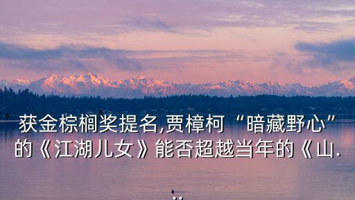 獲金棕櫚獎提名,賈樟柯“暗藏野心”的《江湖兒女》能否超越當年的《山...