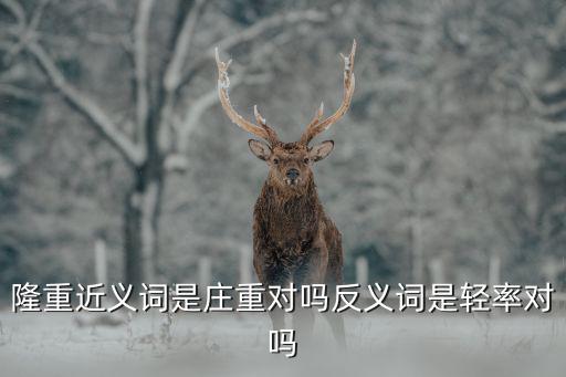 隆重近義詞是莊重對嗎反義詞是輕率對嗎
