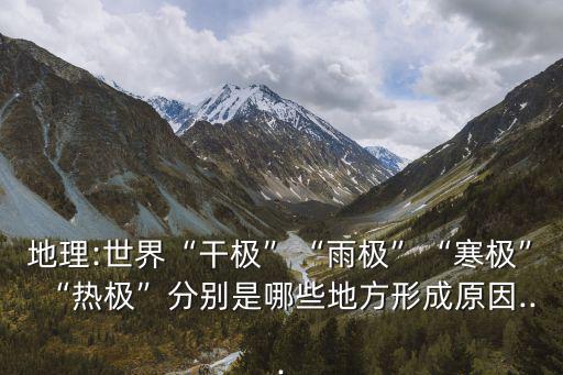 地理:世界“干極”“雨極”“寒極”“熱極”分別是哪些地方形成原因...