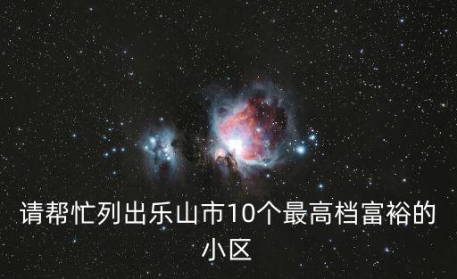 請幫忙列出樂山市10個最高檔富裕的小區