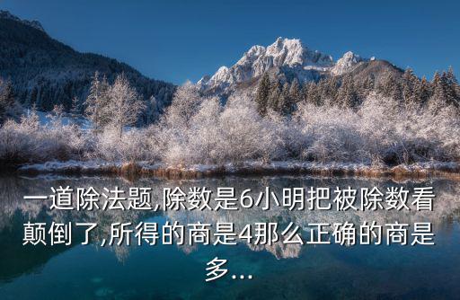一道除法題,除數是6小明把被除數看顛倒了,所得的商是4那么正確的商是多...