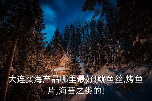 大連買海產品哪里最好!魷魚絲,烤魚片,海苔之類的!