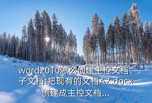 word2010怎么創(chuàng)建主控文檔、子文檔:把現(xiàn)有的文檔A2.docx創(chuàng)建成主控文檔...