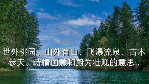 世外桃園、山外有山、飛瀑流泉、古木參天、詩情畫意和蔚為壯觀的意思...