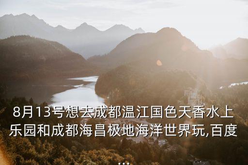 8月13號想去成都溫江國色天香水上樂園和成都海昌極地海洋世界玩,百度...