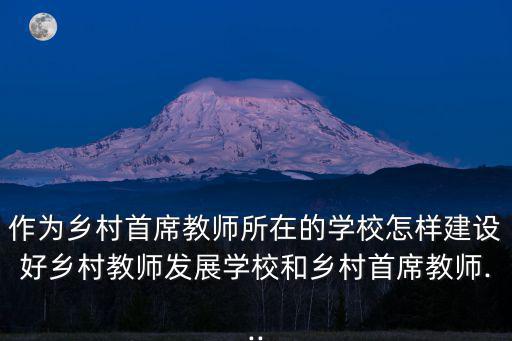作為鄉(xiāng)村首席教師所在的學(xué)校怎樣建設(shè)好鄉(xiāng)村教師發(fā)展學(xué)校和鄉(xiāng)村首席教師...