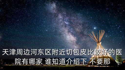 天津周邊河?xùn)|區(qū)附近切包皮比較好的醫(yī)院有哪家 誰(shuí)知道介紹下 不要那