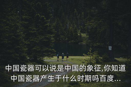 中國(guó)瓷器可以說(shuō)是中國(guó)的象征,你知道中國(guó)瓷器產(chǎn)生于什么時(shí)期嗎百度...